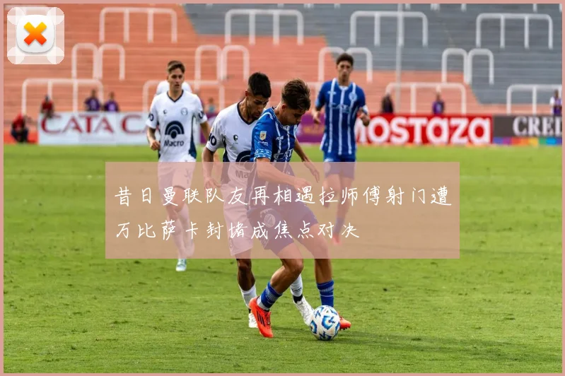 昔日曼联队友再相遇拉师傅射门遭万比萨卡封堵成焦点对决