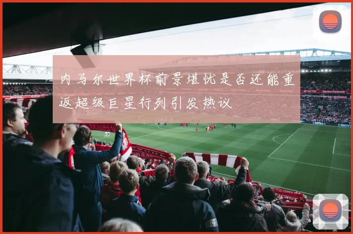 内马尔世界杯前景堪忧是否还能重返超级巨星行列引发热议