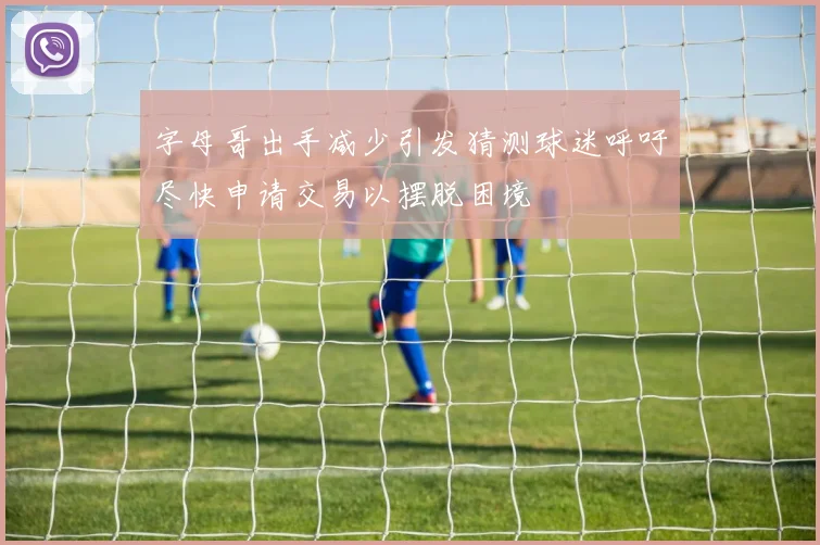 字母哥出手减少引发猜测球迷呼吁尽快申请交易以摆脱困境