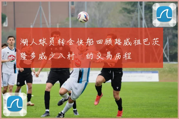 湖人球员转会快船回顾路威祖巴茨隆多威少八村塁的交易历程