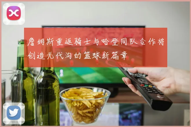 詹姆斯重返骑士与哈登同队合作将创造无代沟的篮球新篇章