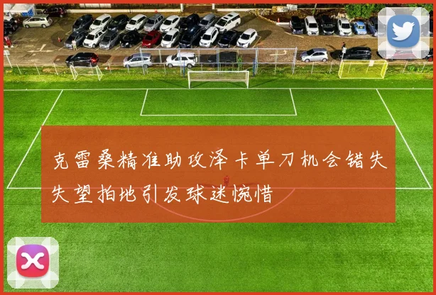 克雷桑精准助攻泽卡单刀机会错失失望拍地引发球迷惋惜