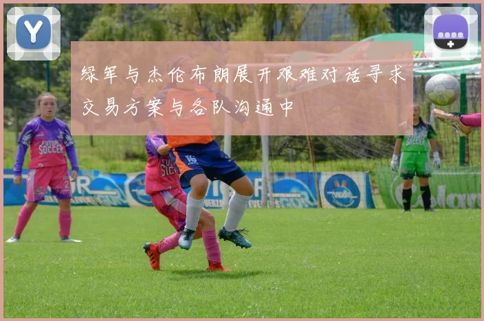 绿军与杰伦布朗展开艰难对话寻求交易方案与各队沟通中