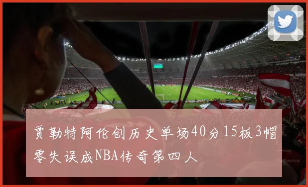 贾勒特阿伦创历史单场40分15板3帽零失误成NBA传奇第四人