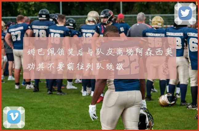 姆巴佩领奖后与队友离场阿森西奥劝其不要前往列队致敬