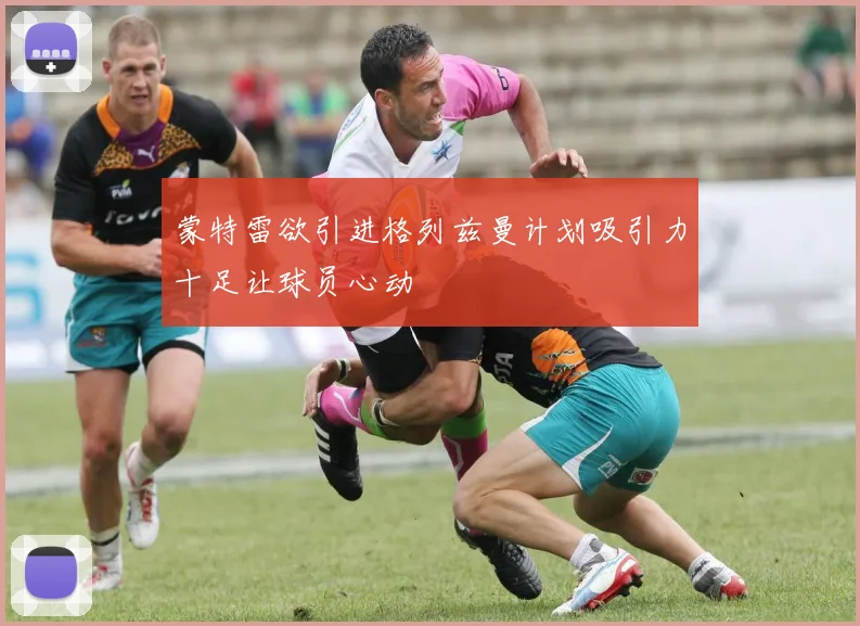 蒙特雷欲引进格列兹曼计划吸引力十足让球员心动