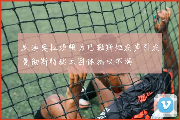 瓜迪奥拉频频为巴勒斯坦发声引发曼彻斯特犹太团体抗议不满