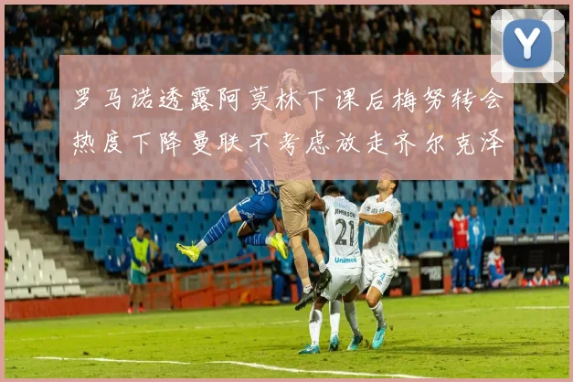 罗马诺透露阿莫林下课后梅努转会热度下降曼联不考虑放走齐尔克泽
