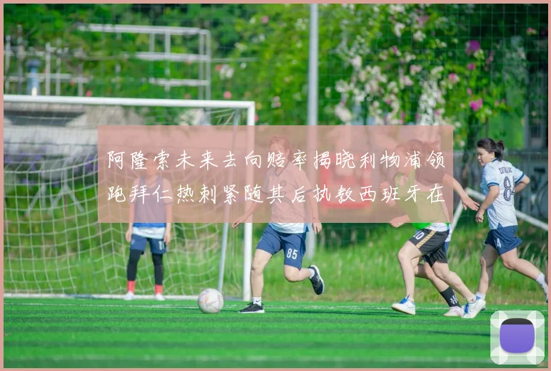 阿隆索未来去向赔率揭晓利物浦领跑拜仁热刺紧随其后执教西班牙在列