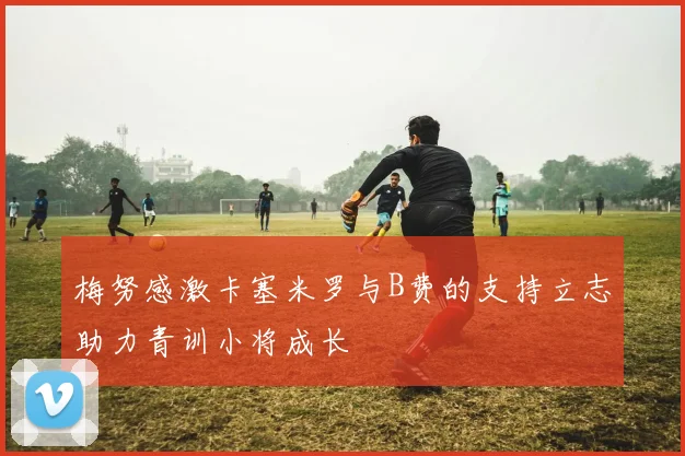 梅努感激卡塞米罗与B费的支持立志助力青训小将成长