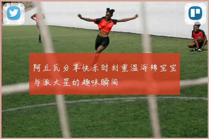阿丘瓦分享快乐时刻重温海绵宝宝与派大星的趣味瞬间