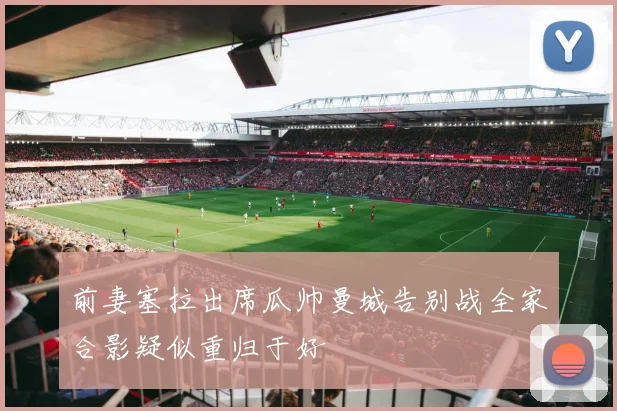 前妻塞拉出席瓜帅曼城告别战全家合影疑似重归于好