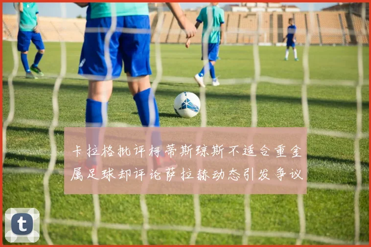 卡拉格批评柯蒂斯琼斯不适合重金属足球却评论萨拉赫动态引发争议
