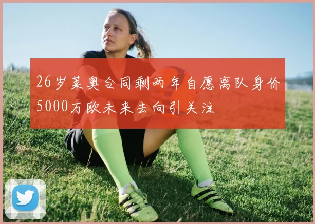 26岁莱奥合同剩两年自愿离队身价5000万欧未来去向引关注