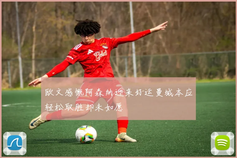 欧文感慨阿森纳迎来好运曼城本应轻松取胜却未如愿