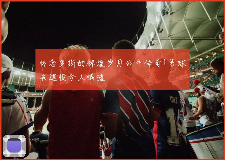 怀念罗斯的辉煌岁月公牛传奇1号球衣退役令人唏嘘