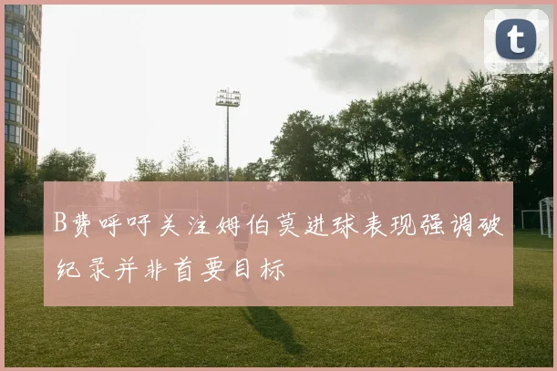 B费呼吁关注姆伯莫进球表现强调破纪录并非首要目标