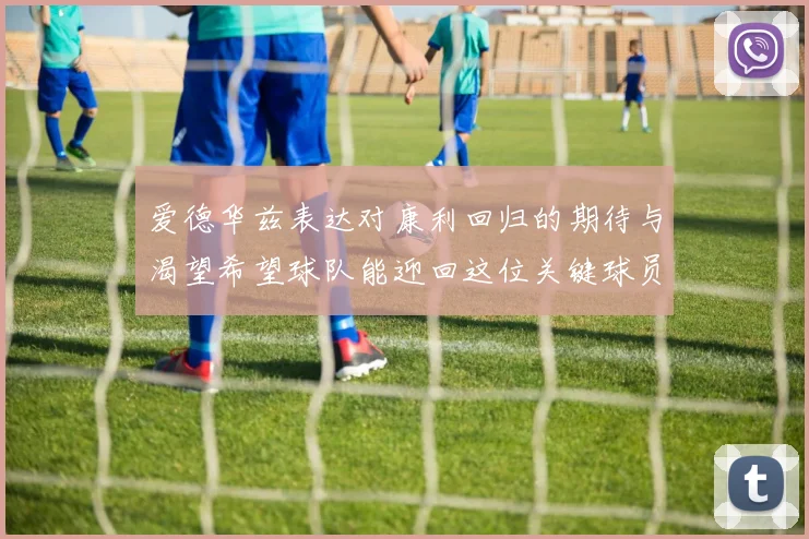 爱德华兹表达对康利回归的期待与渴望希望球队能迎回这位关键球员