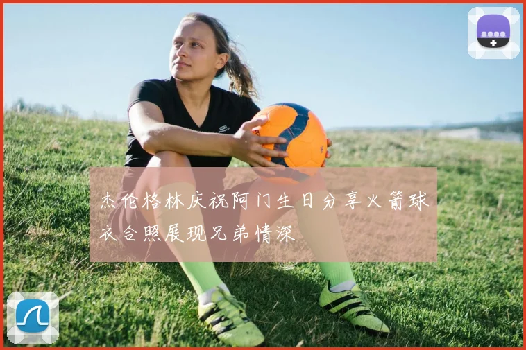 杰伦格林庆祝阿门生日分享火箭球衣合照展现兄弟情深