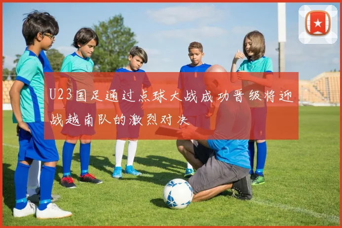 U23国足通过点球大战成功晋级将迎战越南队的激烈对决