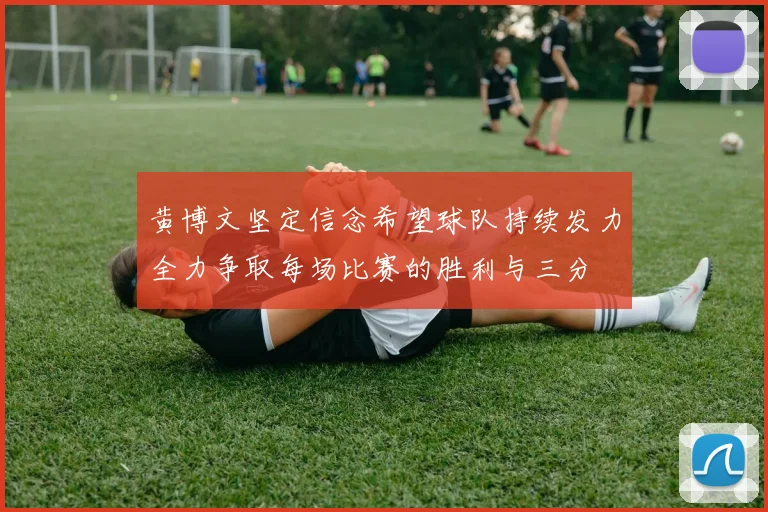 黄博文坚定信念希望球队持续发力全力争取每场比赛的胜利与三分