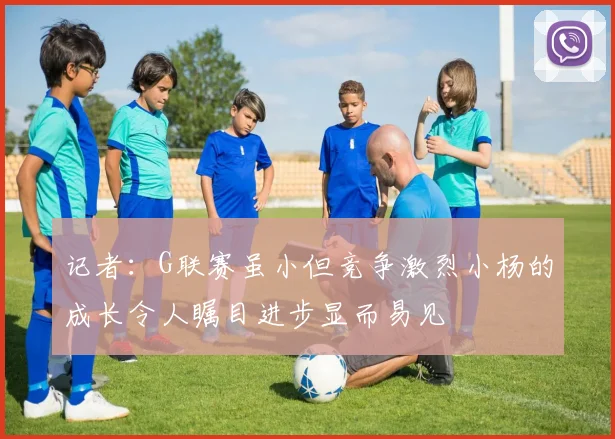 记者：G联赛虽小但竞争激烈小杨的成长令人瞩目进步显而易见