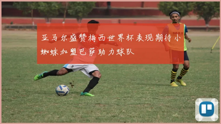 亚马尔盛赞梅西世界杯表现期待小蜘蛛加盟巴萨助力球队