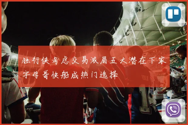 独行侠考虑交易浓眉五大潜在下家字母哥快船成热门选择