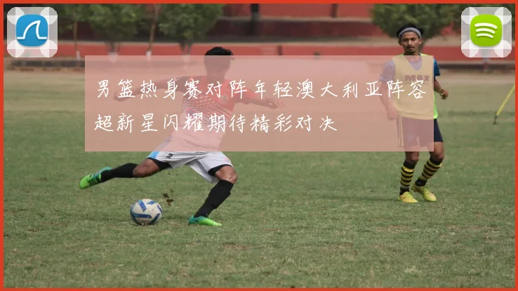 男篮热身赛对阵年轻澳大利亚阵容超新星闪耀期待精彩对决
